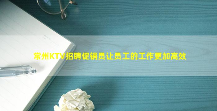 常州KTV招聘促销员让员工的工作更加高效